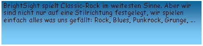 Textfeld: BrightSight spielt Classic-Rock im weitesten Sinne. Aber wir sind nicht nur auf eine Stilrichtung festgelegt, wir spielen einfach alles was uns gefällt: Rock, Blues, Punkrock, Grunge, ...
